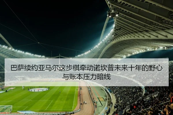 巴萨续约亚马尔这步棋牵动诺坎普未来十年的野心与账本压力暗线